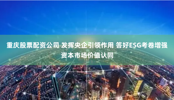 重庆股票配资公司 发挥央企引领作用 答好ESG考卷增强资本市场价值认同