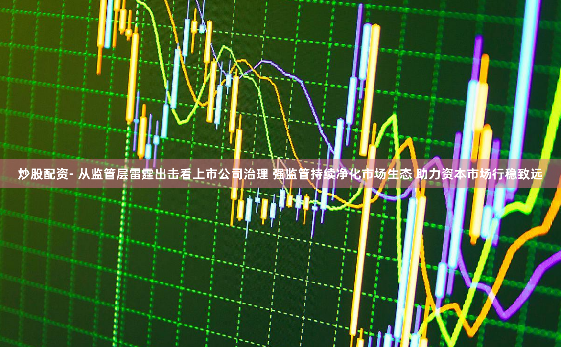 炒股配资- 从监管层雷霆出击看上市公司治理 强监管持续净化市场生态 助力资本市场行稳致远