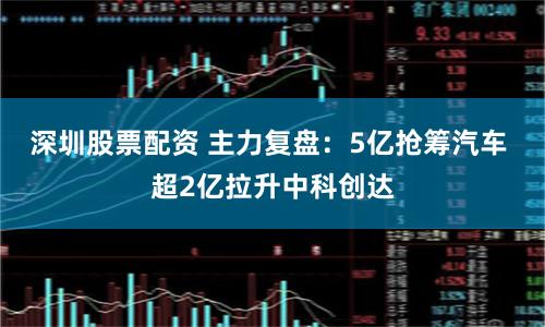深圳股票配资 主力复盘：5亿抢筹汽车 超2亿拉升中科创达
