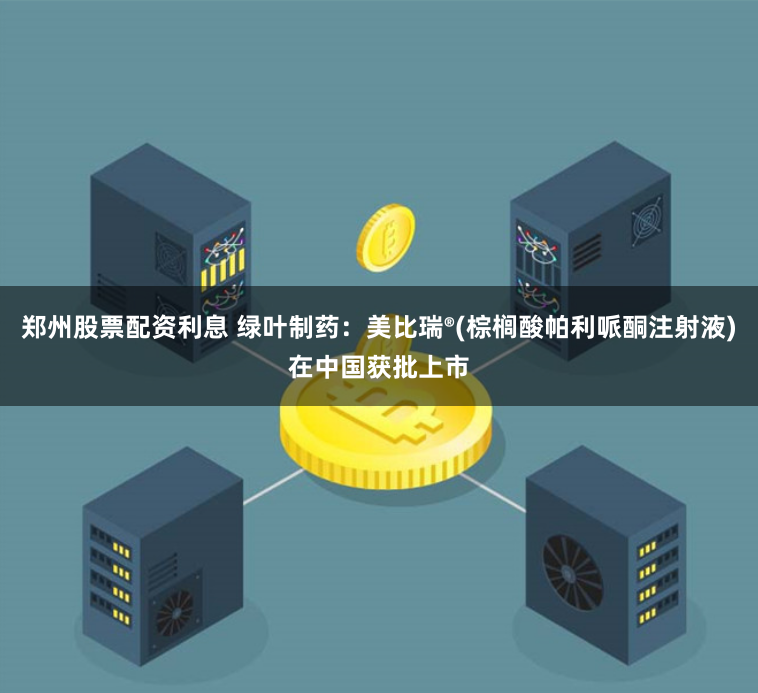 郑州股票配资利息 绿叶制药:美比瑞®(棕榈酸帕利哌酮注射液)在中国获批上市