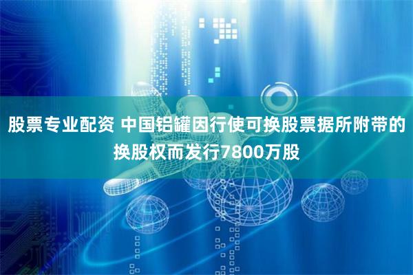 股票专业配资 中国铝罐因行使可换股票据所附带的换股权而发行7800万股
