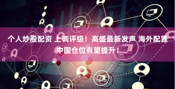 个人炒股配资 上调评级！高盛最新发声 海外配置中国仓位有望提升！