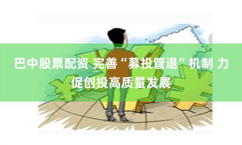 巴中股票配资 完善“募投管退”机制 力促创投高质量发展