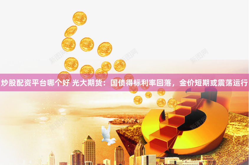 炒股配资平台哪个好 光大期货：国债得标利率回落，金价短期或震荡运行