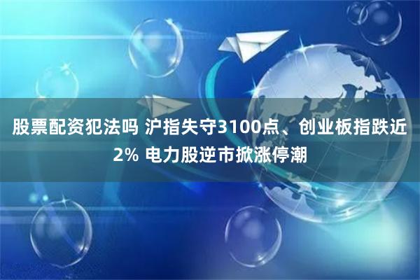 股票配资犯法吗 沪指失守3100点、创业板指跌近2% 电力股逆市掀涨停潮