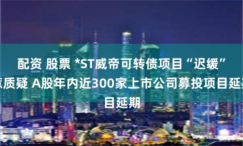 配资 股票 *ST威帝可转债项目“迟缓”惹质疑 A股年内近300家上市公司募投项目延期