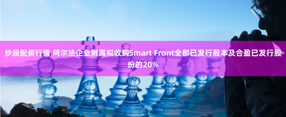 炒股配资行情 阿尔法企业附属拟收购Smart Front全部已发行股本及合盈已发行股份的20%
