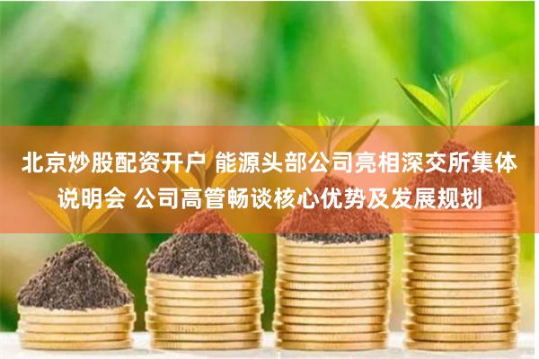 北京炒股配资开户 能源头部公司亮相深交所集体说明会 公司高管畅谈核心优势及发展规划