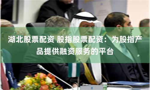 湖北股票配资 股指股票配资：为股指产品提供融资服务的平台