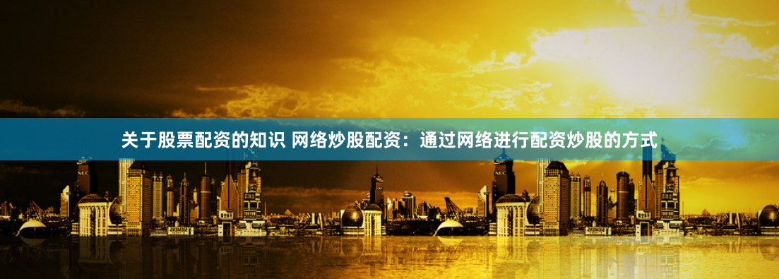 关于股票配资的知识 网络炒股配资:通过网络进行配资炒股的方式