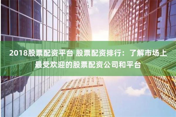 2018股票配资平台 股票配资排行:了解市场上最受欢迎的股票配资公司和平台