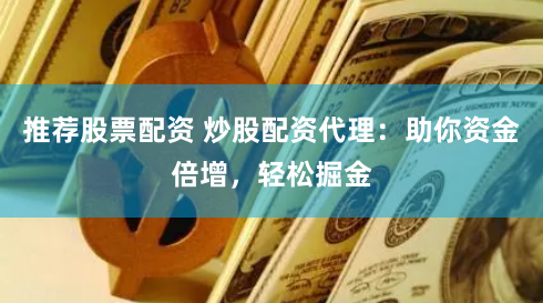 推荐股票配资 炒股配资代理：助你资金倍增，轻松掘金