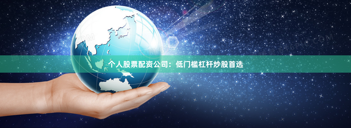 个人股票配资公司：低门槛杠杆炒股首选